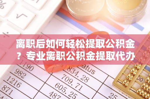 大荔离职后如何轻松提取公积金？专业离职公积金提取代办服务指南