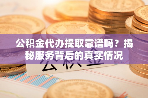 大荔公积金代办提取靠谱吗？揭秘服务背后的真实情况