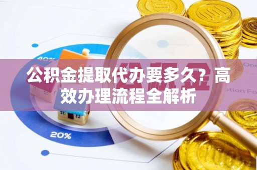 大荔公积金提取代办要多久？高效办理流程全解析