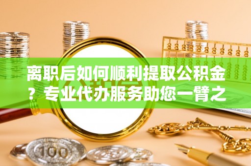 大荔离职后如何顺利提取公积金？专业代办服务助您一臂之力