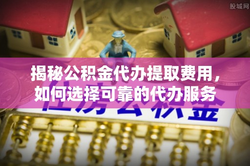 大荔揭秘公积金代办提取费用，如何选择可靠的代办服务