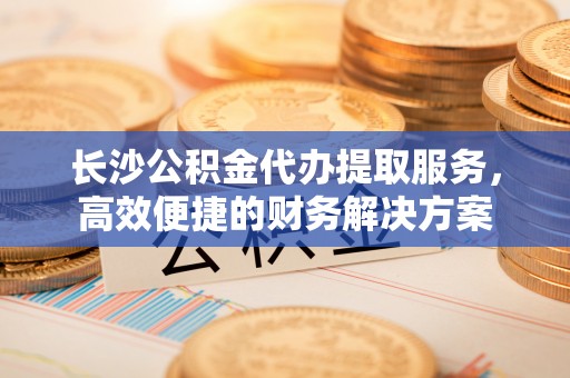 大荔长沙公积金代办提取服务，高效便捷的财务解决方案