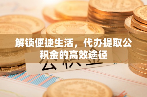 大荔解锁便捷生活，代办提取公积金的高效途径