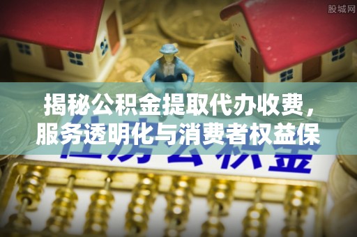 大荔揭秘公积金提取代办收费，服务透明化与消费者权益保障
