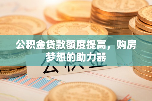 大荔公积金贷款额度提高，购房梦想的助力器
