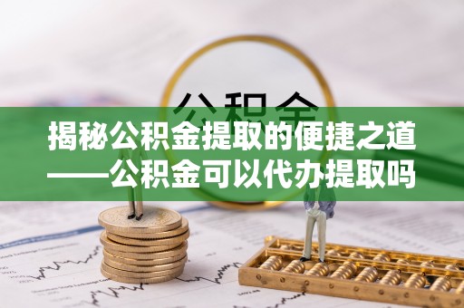 大荔揭秘公积金提取的便捷之道——公积金可以代办提取吗？