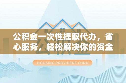 大荔公积金一次性提取代办，省心服务，轻松解决你的资金需求