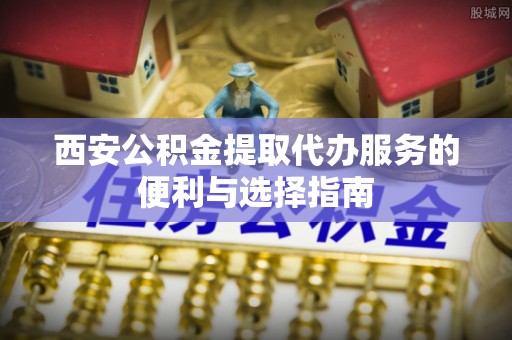 大荔西安公积金提取代办服务的便利与选择指南