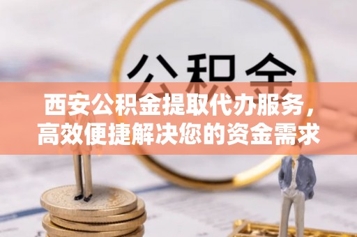 大荔西安公积金提取代办服务，高效便捷解决您的资金需求