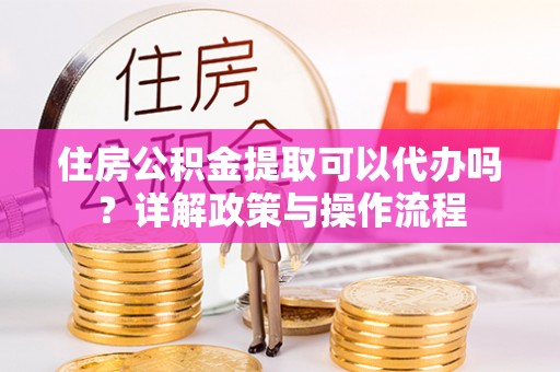 大荔住房公积金提取可以代办吗？详解政策与操作流程