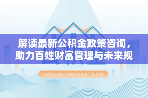 大荔解读最新公积金政策咨询，助力百姓财富管理与未来规划