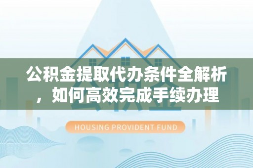 大荔公积金提取代办条件全解析，如何高效完成手续办理