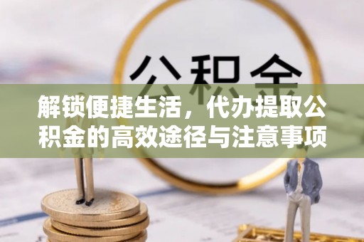 大荔解锁便捷生活，代办提取公积金的高效途径与注意事项