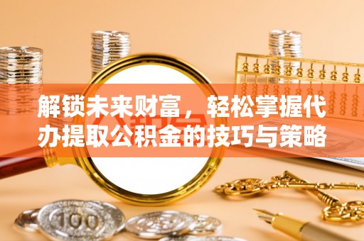 大荔解锁未来财富，轻松掌握代办提取公积金的技巧与策略