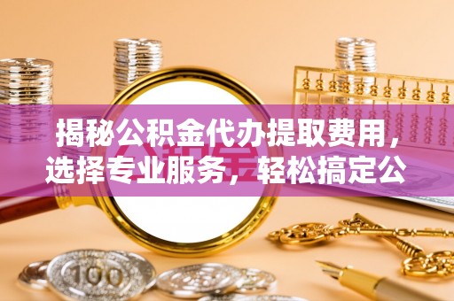 大荔揭秘公积金代办提取费用，选择专业服务，轻松搞定公积金提取