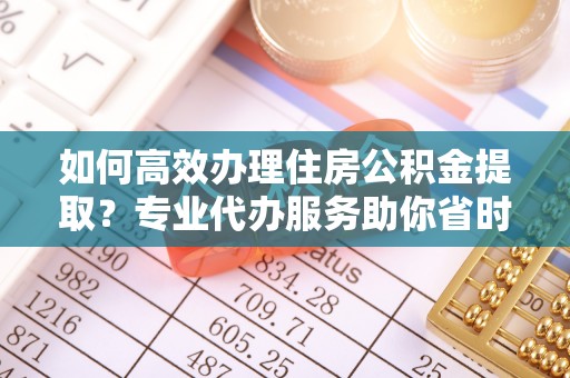 大荔如何高效办理住房公积金提取？专业代办服务助你省时省力