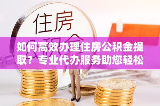 大荔如何高效办理住房公积金提取？专业代办服务助您轻松搞定