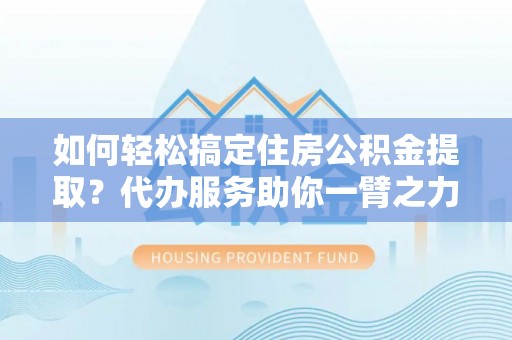 大荔如何轻松搞定住房公积金提取？代办服务助你一臂之力
