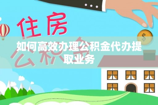 大荔如何高效办理公积金代办提取业务