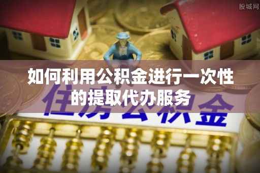 大荔如何利用公积金进行一次性的提取代办服务