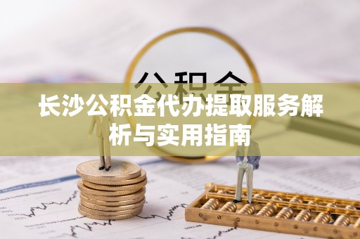 大荔长沙公积金代办提取服务解析与实用指南