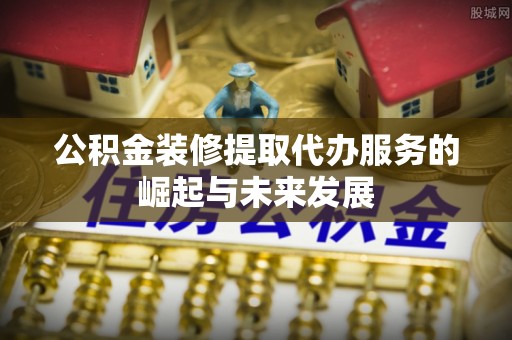 大荔公积金装修提取代办服务的崛起与未来发展