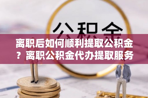 大荔离职后如何顺利提取公积金？离职公积金代办提取服务来帮忙