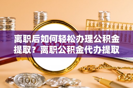 大荔离职后如何轻松办理公积金提取？离职公积金代办提取服务详解