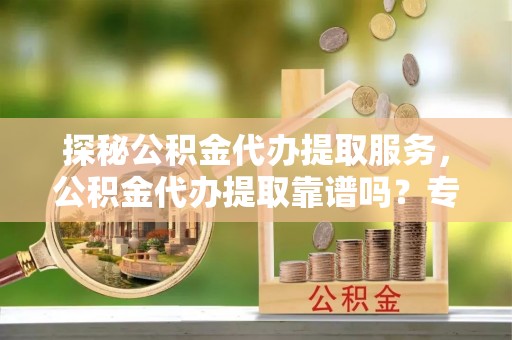 大荔探秘公积金代办提取服务，公积金代办提取靠谱吗？专业解读与实用指南