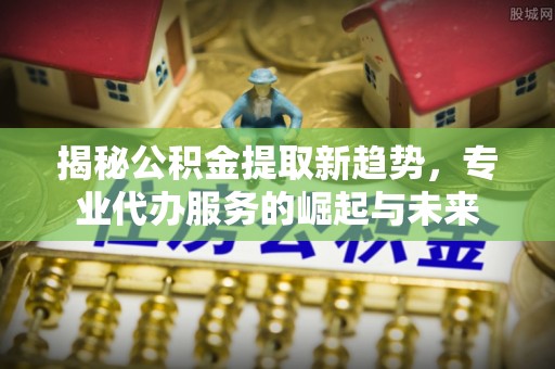大荔揭秘公积金提取新趋势，专业代办服务的崛起与未来