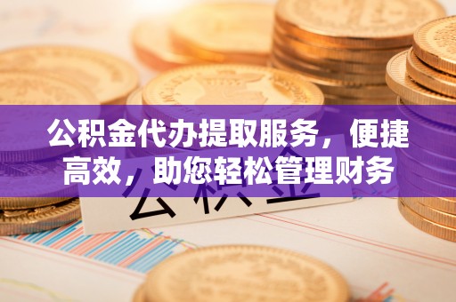 大荔公积金代办提取服务，便捷高效，助您轻松管理财务