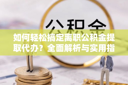 大荔如何轻松搞定离职公积金提取代办？全面解析与实用指南
