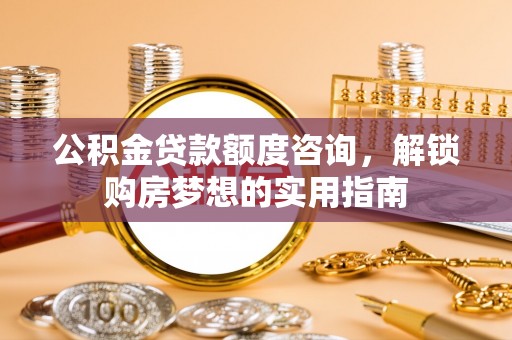 大荔公积金贷款额度咨询，解锁购房梦想的实用指南
