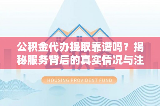 大荔公积金代办提取靠谱吗？揭秘服务背后的真实情况与注意事项